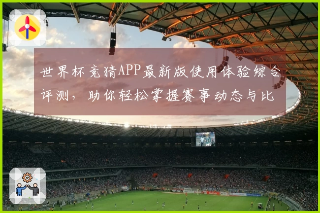 世界杯竞猜APP最新版使用体验综合评测，助你轻松掌握赛事动态与比分预测