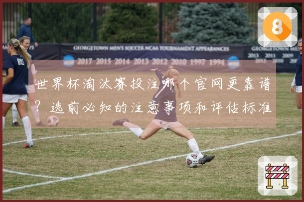 世界杯淘汰赛投注哪个官网更靠谱?选前必知的注意事项和评估标准